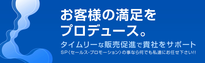 お客様の満足をプロデュース。タイムリーな販売促進で貴社をサポート。SP〈セールス・プロモーション〉の事なら何でも私達にお任せ下さい！！